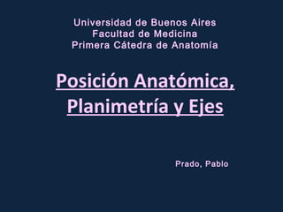 Universidad de Buenos Aires
Facultad de Medicina
Primera Cátedra de Anatomía
Posición Anatómica,
Planimetría y Ejes
Prado, Pablo
 