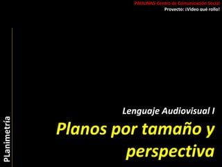 PAULINAS-Centro de Comunicación Social Proyecto: ¡Video qué rollo! PLanimetría Lenguaje Audiovisual I Planos por tamaño y perspectiva 