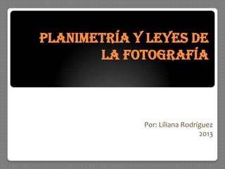 PLANIMETRÍA Y LEYES DE
LA FOTOGRAFÍA
Por: Liliana Rodríguez
2013
 