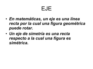 EJE <ul><li>En matemáticas, un eje es una línea recta por la cual una figura geométrica puede rotar.  </li></ul><ul><li>Un...