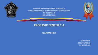 REPUBLICA BOLIVARIANA DE VENEZUELA
DIRECCION GENERAL DE PROTECCION Y CUSTODIA VIP
RIF-41227861-4
GSPL/MGA/0184
PLANIMETRIA
PROCAVIP CENTER C.A
ESTUDIANTE
JERELYZ VARGAS
C.I: 32.365.401
 