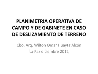 PLANIMETRIA OPERATIVA DE
CAMPO Y DE GABINETE EN CASO
DE DESLIZAMIENTO DE TERRENO
Cbo. Arq. Wilton Omar Huayta Alcón
La Paz diciembre 2012

 