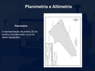 Planimetria e Altimetria
Planimetria
A representação de pontos 2D do
terreno (coordenadas x e y) no
plano topográfico.
 