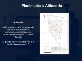 Planimetria e Altimetria
Altimetria
A altimetria é a parte da topografia
que trata dos métodos e
instrumentos empregados no
estudo e representação do relevo
do solo.
O grande objetivo da altimetria é o
estudo da coordenada Z.
 