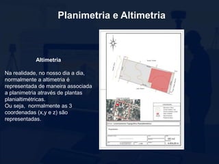 Planimetria e Altimetria
Altimetria
Na realidade, no nosso dia a dia,
normalmente a altimetria é
representada de maneira associada
a planimetria através de plantas
planialtimétricas.
Ou seja, normalmente as 3
coordenadas (x,y e z) são
representadas.
 