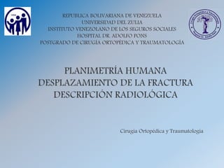 REPUBLICA BOLIVARIANA DE VENEZUELA
UNIVERSIDAD DEL ZULIA
INSTITUTO VENEZOLANO DE LOS SEGUROS SOCIALES
HOSPITAL DR. ADOLFO PONS
POSTGRADO DE CIRUGÍA ORTOPÉDICA Y TRAUMATOLOGÍA
Cirugía Ortopédica y Traumatología
 