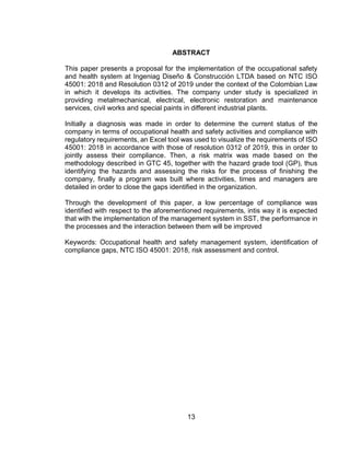 13
ABSTRACT
This paper presents a proposal for the implementation of the occupational safety
and health system at Ingeniag Diseño & Construcción LTDA based on NTC ISO
45001: 2018 and Resolution 0312 of 2019 under the context of the Colombian Law
in which it develops its activities. The company under study is specialized in
providing metalmechanical, electrical, electronic restoration and maintenance
services, civil works and special paints in different industrial plants.
Initially a diagnosis was made in order to determine the current status of the
company in terms of occupational health and safety activities and compliance with
regulatory requirements, an Excel tool was used to visualize the requirements of ISO
45001: 2018 in accordance with those of resolution 0312 of 2019, this in order to
jointly assess their compliance. Then, a risk matrix was made based on the
methodology described in GTC 45, together with the hazard grade tool (GP), thus
identifying the hazards and assessing the risks for the process of finishing the
company, finally a program was built where activities, times and managers are
detailed in order to close the gaps identified in the organization.
Through the development of this paper, a low percentage of compliance was
identified with respect to the aforementioned requirements, intis way it is expected
that with the implementation of the management system in SST, the performance in
the processes and the interaction between them will be improved
Keywords: Occupational health and safety management system, identification of
compliance gaps, NTC ISO 45001: 2018, risk assessment and control.
 