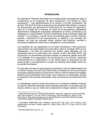14
INTRODUCCIÓN
En Colombia el “Ministerio del trabajo es la entidad pública encargada de vigilar el
cumplimiento de los programas de salud ocupacional y las normas en salud
ocupacional”11, más específicamente en el Artículo 2.2.4.6.28 Contratación, del
decreto 1072 de 2015 donde se estipula que “el empleador debe adoptar y mantener
las disposiciones que garanticen el cumplimiento de las normas de seguridad y
salud en el trabajo de su empresa, por parte de los proveedores, trabajadores
dependientes, trabajadores cooperados, trabajadores en misión, contratistas y sus
trabajadores o subcontratistas, durante el desempeño de las actividades objeto del
contrato”12, sin embargo y a pesar de las innumerables guías, normas o decretos
puestos a disposición de las organizaciones, la vigilancia y los controles son
escasos, así pues las empresas toman caminos más prácticos, sencillos y
económicos relegando la salud de sus trabajadores o subcontratistas.
Los resultados de una organización no se limitan únicamente a nivel económico,
estas también son responsables de la seguridad y salud en el trabajo (SST) de sus
trabajadores y de todas las personas que puedan verse afectadas por sus
actividades tanto en su salud física como mental. La NTC ISO 45001:201813 nos
proporciona una herramienta para lograr adoptar un sistema de gestión de la SST
a la estrategia de la organización ya sea productora o de servicios, mejorando
continuamente en su desempeño y es ahí donde radica su importancia ya que
puede ayudar a una organización a cumplir sus requisitos tanto legales como con
sus partes interesadas.
En este orden de ideas en este proyecto se presenta un plan de implementación de
un SGSST basado en la NTC ISO 45001:2018 y la Resolución 0312 de 2019 para
la empresa Ingeniag Diseño & Construcción LTDA con el fin de obtener los múltiples
beneficios que dicha gestión trae consigo, como mejoras en su desempeño, reforzar
la reputación ante las partes interesadas, evitar sanciones por incumplimiento entre
otros.
La metodología usada es de tipo documental, con un enfoque cualitativo, teniendo
un alcance netamente descriptivo para propósitos aplicados a la empresa caso de
estudio, debido a que por medio de la observación se logran detectar y describir
11 MINISTERIO DE SALUD Y PROTECCIÓN SOCIAL. Inspección, vigilancia y control en el SGRL.
[Sitio Web]. Bogotá D.C. CO. Sec. FAQ. 30, Noviembre, 2016 [Consultado 07, Agosto, 2019]
Disponible en: https://www.minsalud.gov.co/Lists/FAQ/DispForm.aspx?ID=819&ContentTypeId
=0x01003F0A1BD895162D4599DC199234219AC7
12 COLOMBIA. MINISTERIO DEL TRABAJO. Decreto1072. (26, Mayo, 2015). Decreto Único
Reglamentario del Sector Trabajo. Bogotá D.C. Diario Oficial. 2015. Til. IV Cap. 6 Art 2.2.4.6.28
Contratación
13 NTC-ISO 45001:2018. Op. Cit., p. i.
 
