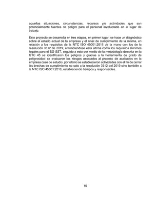 15
aquellas situaciones, circunstancias, recursos y/o actividades que son
potencialmente fuentes de peligro para el personal involucrado en el lugar de
trabajo.
Este proyecto se desarrolla en tres etapas, en primer lugar, se hace un diagnóstico
sobre el estado actual de la empresa y el nivel de cumplimiento de la misma, en
relación a los requisitos de la NTC ISO 45001:2018 de la mano con los de la
resolución 0312 de 2019, entendiéndose esta última como los requisitos mínimos
legales para el SG-SST, seguido a esto por medio de la metodología descrita en la
GTC 45 se identificaron los peligros y gracias a la herramienta de grado de
peligrosidad se evaluaron los riesgos asociados al proceso de acabados en la
empresa caso de estudio, por último se establecieron actividades con el fin de cerrar
las brechas de cumplimiento no solo a la resolución 0312 del 2019 sino también a
la NTC ISO 45001:2018, estableciendo tiempos y responsables.
 