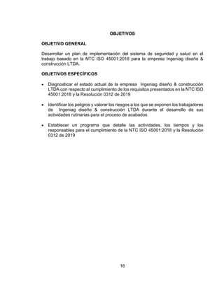 16
OBJETIVOS
OBJETIVO GENERAL
Desarrollar un plan de implementación del sistema de seguridad y salud en el
trabajo basado en la NTC ISO 45001:2018 para la empresa Ingeniag diseño &
construcción LTDA.
OBJETIVOS ESPECÍFICOS
 Diagnosticar el estado actual de la empresa Ingeniag diseño & construcción
LTDA con respecto al cumplimiento de los requisitos presentados en la NTC ISO
45001:2018 y la Resolución 0312 de 2019
 Identificar los peligros y valorar los riesgos a los que se exponen los trabajadores
de Ingeniag diseño & construcción LTDA durante el desarrollo de sus
actividades rutinarias para el proceso de acabados
 Establecer un programa que detalle las actividades, los tiempos y los
responsables para el cumplimiento de la NTC ISO 45001:2018 y la Resolución
0312 de 2019
 