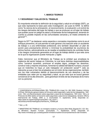 17
1. MARCO TEORICO
1.1 SEGURIDAD Y SALUD EN EL TRABAJO
Es importante entender la definición de la seguridad y salud en el trabajo (SST), ya
que esta representa la base para esta investigación, así pues la IOHA la define
como “la ciencia de la anticipación, el reconocimiento, la evaluación y el control de
los riesgos derivados del lugar de trabajo o que se producen en el lugar de trabajo
que pueden poner en peligro la salud y el bienestar de los trabajadores, teniendo en
cuenta su posible impacto en las comunidades cercanas y el medio ambiente en
general”14.
Según la OIT15 se destacan varios aspectos o conceptos importantes como lo es el
enfoque preventivo, el cual permite no solo generar una reacción ante un accidente
de trabajo o a una enfermedad profesional, sino también desarrollar un plan de
acción para precisamente eliminar o minimizar la probabilidad de ocurrencia de
dichos hechos, adicionalmente es de resaltar el establecimiento de controles frente
a los riesgos únicamente generados en el lugar de trabajo debido a que esta zona
es la que la organización puede manipular y vigilar.
Cabe mencionar que el Ministerio de Trabajo es la entidad que encabeza la
vigilancia del sector trabajo en Colombia, la cual tiene distintas responsabilidades
como “construir acuerdos, promover el empleo digno, proteger los derechos,
construir más y mejores empresas, fomentar la calidad del talento humano y buscar
que en Colombia no haya un solo trabajador sin protección social”16, esto es
relevante ya que si bien los empleados son el motor de las organizaciones, también
son los más vulnerados debido al desconocimiento de sus derechos y de las
entidades que velan por su seguridad y salud, es por esto que se busca generar
conciencia en la alta dirección, para garantizar el éxito de las empresas de la mano
con su personal.
14 CONFERENCIA INTERNACIONAL DEL TRABAJO [En Línea]. En: (98: 2009: Ginebra). Informe
III (Parte 1B) Estudio general relativo al Convenio sobre seguridad y salud de los trabajadores, 1981
(núm. 155), a la Recomendación sobre seguridad y salud de los trabajadores, 1981 (núm. 164) y al
Protocolo de 2002 relativo al Convenio sobre seguridad y salud de los trabajadores. Ginebra: Oficina
Internacional del Trabajo, 2009. p. 2. [Consultado 11, septiembre, 2019]. Disponible en:
https://www.ilo.org/wcmsp5/groups/public/---ed_norm/---
relconf/documents/meetingdocument/wcms_103489.pdf
15 Ibid., p. 29.
16 MINISTERIO DE TRABAJO. Un ministerio moderno y humano [Sitio Web]. Bogotá D.C. CO. Sec.
El Ministerio: Nuestra Función. [Consultado 11, Septiembre, 2019]. Disponible en
http://www.mintrabajo.gov.co/web/guest/el-ministerio/nuestra-funcion/presentacion-del-ministerio
 