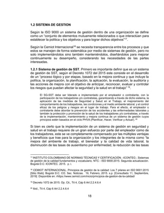 18
1.2 SISTEMA DE GESTION
Según la ISO 9000 un sistema de gestión dentro de una organización se define
como un “conjunto de elementos mutuamente relacionados o que interactúan para
establecer la política y los objetivos y para lograr dichos objetivos”17.
Según la Cemiot Internacional18 se necesita transparencia entre los procesos y que
estos se manejen de forma sistemática por medio de sistemas de gestión, pero no
solo implementándolos sino también manteniéndolos, diseñándolos para mejorar
continuamente su desempeño, considerando las necesidades de las partes
interesadas.
1.2.1 Sistema de gestión de SST. Primero es importante definir que es un sistema
de gestión de SST, según el Decreto 1072 del 2015 este consiste en el desarrollo
de un “proceso lógico y por etapas, basado en la mejora continua y que incluye la
política, la organización, la planificación, la aplicación, la evaluación, la auditoría y
las acciones de mejora con el objetivo de anticipar, reconocer, evaluar y controlar
los riesgos que puedan afectar la seguridad y la salud en el trabajo” 19.
El SG-SST debe ser liderado e implementado por el empleador o contratante, con la
participación de los trabajadores y/o contratistas, garantizando a través de dicho sistema, la
aplicación de las medidas de Seguridad y Salud en el Trabajo, el mejoramiento del
comportamiento de los trabajadores, las condiciones y el medio ambiente laboral, y el control
eficaz de los peligros y riesgos en el lugar de trabajo. Para el efecto, el empleador o
contratante debe abordar la prevención de los accidentes y las enfermedades laborales y
también la protección y promoción de la salud de los trabajadores y/o contratistas, a través
de la implementación, mantenimiento y mejora continua de un sistema de gestión cuyos
principios estén basados en el ciclo PHVA (Planificar, Hacer, Verificar y Actuar). 20
Si bien es cierto que la implementación de un sistema de gestión en seguridad y
salud en el trabajo requiere de un gran esfuerzo por parte del empleador como de
los trabajadores, este se ve completamente compensado por las múltiples ventajas
y beneficios que trae para la organización y los integrantes de la misma como “la
mejora del ambiente de trabajo, el bienestar y la calidad de vida laboral, la
disminución de las tasas de ausentismo por enfermedad, la reducción de las tasas
17 INSTITUTO COLOMBIANO DE NORMAS TÉCNICAS Y CERTIFICACIÓN. -ICONTEC-. Sistemas
de gestión de la calidad fundamentos y vocabulario. NTC - ISO 9000:2015. Segunda actualización.
Bogotá D.C: ICONTEC. 2015. p. i.
18 CEMIOT INTERNACIONAL. Principios de gestión de la calidad: Los 7 pilares en ISO 9001:2015
[Sitio Web]. Bogotá D.C. CO. Sec. Noticias. 19, Febrero, 2015. s.p. [Consultado 11, Septiembre,
2019] Disponible en: rhttps://www.cemiot.com/inicio/principios-de-gestion-de-la-calidad/
19 Decreto 1072 de 2015. Op. Cit., Tit 4, Cáp 6 Art 2.2.4.6.4
20 Ibid., Tit 4, Cáp 6 Art 2.2.4.6.4
 