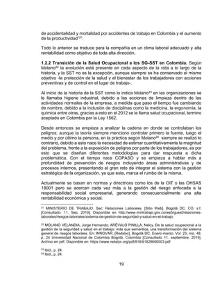 19
de accidentalidad y mortalidad por accidentes de trabajo en Colombia y el aumento
de la productividad”21.
Todo lo anterior se traduce para la compañía en un clima laboral adecuado y alta
rentabilidad como objetivo de toda alta dirección.
1.2.2 Transición de la Salud Ocupacional a los SG-SST en Colombia. Según
Molano22 la evolución está presente en cada aspecto de la vida a lo largo de la
historia, y la SST no es la excepción, aunque siempre se ha conservado el mismo
objetivo -la protección de la salud y el bienestar de los trabajadores con acciones
preventivas y de control en el lugar de trabajo-.
Al inicio de la historia de la SST como lo indica Molano23 en las organizaciones se
le llamaba higiene industrial, debido a las acciones de limpieza dentro de las
actividades normales de la empresa, a medida que paso el tiempo fue cambiando
de nombre, debido a la inclusión de disciplinas como la medicina, la ergonomía, la
química entre otras, gracias a esto en el 2012 se le llama salud ocupacional, termino
aceptado en Colombia por la Ley 1562.
Desde entonces se empieza a analizar la cadena en donde se controlaban los
peligros; aunque la teoría siempre menciono controlar primero la fuente, luego el
medio y por último la persona, en la práctica según Molano24 siempre se realizó lo
contrario, debido a esto nace la necesidad de estimar cuantitativamente la magnitud
del problema, frente a la exposición de peligros por parte de los trabajadores, es por
esto que se diseñan diferentes metodologías para dar respuesta a dicha
problemática. Con el tiempo nace COPASO y se empieza a hablar más a
profundidad de prevención de riesgos incluyendo áreas administrativas y de
procesos internos, presentando el gran reto de integrar el sistema con la gestión
estratégica de la organización, ya que esta, marca el rumbo de la misma.
Actualmente se basan en normas y directrices como los de la OIT o las OHSAS
18001 pero se acercan cada vez más a la gestión del riesgo enfocada a la
responsabilidad social empresarial, generando consecuencialmente una alta
rentabilidad económica y social.
21 MINISTERIO DE TRABAJO. Sec: Relaciones Laborales, [Sitio Web]. Bogotá DC. CO. s.f.
[Consultado: 11, Sep, 2019], Disponible en http://www.mintrabajo.gov.co/web/guest/relaciones-
laborales/riesgos-laborales/sistema-de-gestion-de-seguridad-y-salud-en-el-trabajo
22 MOLANO VELANDIA, Jorge Hernando; ARÉVALO PINILLA, Nelcy. De la salud ocupacional a la
gestión de la seguridad y salud en el trabajo: más que semántica, una transformación del sistema
general de riesgos laborales. En: INNOVAR. [Redalyc]. Bogotá DC. Enero-marzo. Vol. 23, nro. 48.
p. 24 Universidad Nacional de Colombia Bogotá, Colombia [Consultado 11, septiembre, 2019].
Archivo en pdf. Disponible en: https://www.redalyc.org/pdf/818/81828690003.pdf
23 Ibid., p. 24.
24 Ibid., p. 24.
 