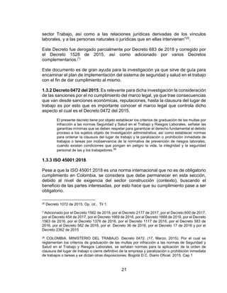 21
sector Trabajo, así como a las relaciones jurídicas derivadas de los vínculos
laborales, y a las personas naturales o jurídicas que en ellas intervienen”25.
Este Decreto fue derogado parcialmente por Decreto 683 de 2018 y corregido por
el Decreto 1528 de 2015, así como adicionado por varios Decretos
complementarios.(*)
Este documento es de gran ayuda para la investigación ya que sirve de guía para
encaminar el plan de implementación del sistema de seguridad y salud en el trabajo
con el fin de dar cumplimiento al mismo.
1.3.2 Decreto 0472 del 2015. Es relevante para dicha investigación la consideración
de las sanciones por el no cumplimiento del marco legal, ya que trae consecuencias
que van desde sanciones económicas, reputaciones, hasta la clausura del lugar de
trabajo es por esto que es importante conocer el marco legal que controla dicho
aspecto el cual es el Decreto 0472 del 2015.
El presente decreto tiene por objeto establecer los criterios de graduación de las multas por
infracción a las normas Seguridad y Salud en el Trabajo y Riesgos Laborales, señalar las
garantías mínimas que se deben respetar para garantizar el derecho fundamental al debido
proceso a los sujetos objeto de investigación administrativa, así como establecer normas
para ordenar la clausura del lugar de trabajo y la paralización o prohibición inmediata de
trabajos o tareas por inobservancia de la normativa de prevención de riesgos laborales,
cuando existan condiciones que pongan en peligro la vida, la integridad y la seguridad
personal de las y los trabajadores.26
1.3.3 ISO 45001:2018.
Pese a que la ISO 45001:2018 es una norma internacional que no es de obligatorio
cumplimiento en Colombia, se considera que debe permanecer en esta sección,
debido al nivel de exigencia del sector construcción (contexto), buscando el
beneficio de las partes interesadas, por esto hace que su cumplimiento pase a ser
obligatorio.
25 Decreto 1072 de 2015. Op. cit., Til 1.
(*)Adicionado por el Decreto 1562 de 2019, por el Decreto 2177 de 2017, por el Decreto 600 de 2017,
por el Decreto 454 de 2017, por el Decreto 1669 de 2016, por el Decreto 1668 de 2016, por el Decreto
1563 de 2016, por el Decreto 1376 de 2016, por el Decreto 1117 de 2016, por el Decreto 583 de
2016, por el Decreto 582 de 2016, por el Decreto 36 de 2016, por el Decreto 17 de 2016 y por el
Decreto 2362 de 2015
26 COLOMBIA. MINISTERIO DEL TRABAJO. Decreto 0472. (17, Marzo, 2015). Por el cual se
reglamentan los criterios de graduación de las multas por infracción a las normas de Seguridad y
Salud en el Trabajo y Riesgos Laborales, se señalan normas para la aplicación de la orden de
clausura del lugar de trabajo o cierre definitivo de la empresa y paralización o prohibición inmediata
de trabajos o tareas y se dictan otras disposiciones. Bogotá D.C. Diario Oficial. 2015. Cap 1
 