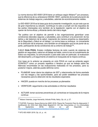 22
La norma técnica ISO 45001:2018 tiene un enfoque según Molano27 por procesos,
que la diferencia de su antecesora OSHAS 18001, partiendo de la estructuración de
sistemas de trabajo seguros y saludables, además de económicamente viables.
La ISO 45001:2018 es la base guía de la presente investigación, es por esto que es
de gran importancia su estudio. Contribuye no solo a cumplir con los requisitos de
las partes interesadas sino también de la legislación vigente con el objetivo de
operar de forma eficaz y eficiente dentro del marco legal.
“Se publica con el objetivo de permitir a las organizaciones garantizar unas
condiciones laborales seguras y saludables, para contribuir a la prevención de los
daños y del deterioro de la salud, mejorando de manera proactiva su desempeño
de la Seguridad y Salud en el trabajo. La norma basa su enfoque, no únicamente
en la dirección de la empresa, sino también en el trabajador que ha de poner de su
parte, participando de las condiciones de su entorno de trabajo”28.
1.3.3.1 Ciclo PHVA. Existen múltiples factores de éxito cuando de sistemas de
gestión en seguridad y salud en el trabajo se habla, como lo son el cumplimiento de
todos sus requisitos, la comunicación o para este caso en particular, la evaluación
del desempeño y el seguimiento al sistema en búsqueda de la mejora continua.
Con base en lo anterior se presenta en ciclo PHVA en cual se entiende según
ICONTEC29 como un proceso repetitivo o iterativo ya que se trabaja sobre las
falencias encontradas en las evaluaciones realizadas en los procesos, para su
posterior mejora, además puede definirse como:
 PLANEAR: tener claros los objetivos de SST y relacionarlos de forma acertada
con los riesgos y las oportunidades, para así poder establecer los procesos
necesarios para la obtención de los resultados esperados
 HACER: puesta en marcha de los procesos ya planeados
 VERIFICAR: seguimiento a las actividades e informar resultados
 ACTUAR: tomar acciones preventivas y/o correctivas en búsqueda de la mejora
continua
27 Molano Velandia, Jorge Hernando; Arévalo Pinilla, Nelcy. Op. cit., p. 27.
28 FUSTER, Francisco. Nueva Norma Iso 45001:2018, Plazos De Transición Para Su Adecuación Y
Certificación. En: OCA Cert. [Sitio Web]. Bogotá D.C. CO. Sec. Documentos. s.f. 2 p. [Consultado
09. Septiembre. 2019]. Archivo en pdf. Disponible en:
http://ocacert.com/backend/resources/documentos/articulo-54001-2.pdf
29 NTC-ISO 45001:2018. Op. cit., p. viii.
 