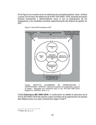 23
En la Figura 2 se muestra como se relacionan los conceptos planear, hacer, verificar
y actuar con el marco de referencia de la NTC ISO 45001: 2018, teniendo encuentra
factores importantes y diferenciadores como lo son la participación de los
trabajadores y los resultados previstos específicamente del sistema de gestión en
SST.
Figura 2. Ciclo PHVA enfocado a SST
Fuente: INSTITUTO COLOMBIANO DE NORMALIZACIÓN Y
CERTIFICACIÓN. –ICONTEC-. Sistemas de gestión de la seguridad y salud en
el trabajo – Requisitos con orientación para su uso. NTC-ISO 45001:2018.
Bogotá D.C. ICONTEC, 2018. p. ix.
1.3.3.2 Estructura ISO 45001:2018. A continuación se detalla la estructura de la
norma ISO 45001:2018 del capítulo cuatro (Contexto de la organización) al capítulo
diez (Mejora) para una mejor comprensión según Fuster30:
30 Fuster. Op. cit., p. 4.
 