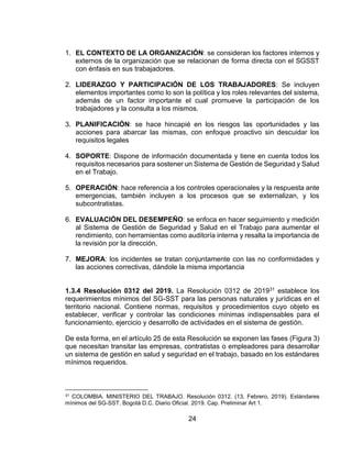 24
1. EL CONTEXTO DE LA ORGANIZACIÓN: se consideran los factores internos y
externos de la organización que se relacionan de forma directa con el SGSST
con énfasis en sus trabajadores.
2. LIDERAZGO Y PARTICIPACIÓN DE LOS TRABAJADORES: Se incluyen
elementos importantes como lo son la política y los roles relevantes del sistema,
además de un factor importante el cual promueve la participación de los
trabajadores y la consulta a los mismos.
3. PLANIFICACIÓN: se hace hincapié en los riesgos las oportunidades y las
acciones para abarcar las mismas, con enfoque proactivo sin descuidar los
requisitos legales
4. SOPORTE: Dispone de información documentada y tiene en cuenta todos los
requisitos necesarios para sostener un Sistema de Gestión de Seguridad y Salud
en el Trabajo.
5. OPERACIÓN: hace referencia a los controles operacionales y la respuesta ante
emergencias, también incluyen a los procesos que se externalizan, y los
subcontratistas.
6. EVALUACIÓN DEL DESEMPEÑO: se enfoca en hacer seguimiento y medición
al Sistema de Gestión de Seguridad y Salud en el Trabajo para aumentar el
rendimiento, con herramientas como auditoría interna y resalta la importancia de
la revisión por la dirección,
7. MEJORA: los incidentes se tratan conjuntamente con las no conformidades y
las acciones correctivas, dándole la misma importancia
1.3.4 Resolución 0312 del 2019. La Resolución 0312 de 201931 establece los
requerimientos mínimos del SG-SST para las personas naturales y jurídicas en el
territorio nacional. Contiene normas, requisitos y procedimientos cuyo objeto es
establecer, verificar y controlar las condiciones mínimas indispensables para el
funcionamiento, ejercicio y desarrollo de actividades en el sistema de gestión.
De esta forma, en el artículo 25 de esta Resolución se exponen las fases (Figura 3)
que necesitan transitar las empresas, contratistas o empleadores para desarrollar
un sistema de gestión en salud y seguridad en el trabajo, basado en los estándares
mínimos requeridos.
31 COLOMBIA. MINISTERIO DEL TRABAJO. Resolución 0312. (13, Febrero, 2019). Estándares
mínimos del SG-SST. Bogotá D.C. Diario Oficial. 2019. Cap. Preliminar Art 1.
 