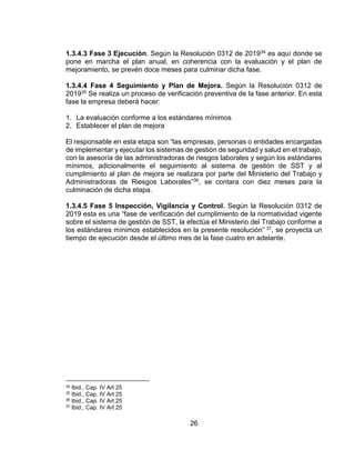 26
1.3.4.3 Fase 3 Ejecución. Según la Resolución 0312 de 201934 es aquí donde se
pone en marcha el plan anual, en coherencia con la evaluación y el plan de
mejoramiento, se prevén doce meses para culminar dicha fase.
1.3.4.4 Fase 4 Seguimiento y Plan de Mejora. Según la Resolución 0312 de
201935 Se realiza un proceso de verificación preventiva de la fase anterior. En esta
fase la empresa deberá hacer:
1. La evaluación conforme a los estándares mínimos
2. Establecer el plan de mejora
El responsable en esta etapa son “las empresas, personas o entidades encargadas
de implementar y ejecutar los sistemas de gestión de seguridad y salud en el trabajo,
con la asesoría de las administradoras de riesgos laborales y según los estándares
mínimos, adicionalmente el seguimiento al sistema de gestión de SST y al
cumplimiento al plan de mejora se realizara por parte del Ministerio del Trabajo y
Administradoras de Riesgos Laborales”36, se contara con diez meses para la
culminación de dicha etapa.
1.3.4.5 Fase 5 Inspección, Vigilancia y Control. Según la Resolución 0312 de
2019 esta es una “fase de verificación del cumplimiento de la normatividad vigente
sobre el sistema de gestión de SST, la efectúa el Ministerio del Trabajo conforme a
los estándares mínimos establecidos en la presente resolución” 37, se proyecta un
tiempo de ejecución desde el último mes de la fase cuatro en adelante.
34 Ibid., Cap. IV Art 25
35 Ibid., Cap. IV Art 25
36 Ibid., Cap. IV Art 25
37 Ibid., Cap. IV Art 25
 