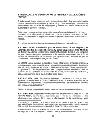 28
1.5 METOLOGÍAS DE IDENTIFICACIÓN DE PELIGROS Y VALORACIÓN DE
RIESGOS
A lo largo del tiempo diferentes autores han desarrollado diversas metodologías
para la identificación de peligros y valoración y control de riesgos, diferenciadas
básicamente por su nivel de complejidad y detalle, así como también por la
cuantificación del nivel de riesgo.
Cabe mencionar que existen otros estándares referentes de la gestión del riesgo
pero enfocados a los principios, directrices y buenas prácticas como lo son la ISO
31000, que orientan a la organización mas no presenta criterios de evaluación de
riesgos.
A continuación se describen de forma general diferentes metodologías.
1.5.1 Guía Técnica Colombiana para la Identificación de los Peligros y la
Valoración de los Riesgos en Seguridad y Salud Ocupacional (GTC 45:2012).
Es de gran importancia conocer cómo gestionar los riesgos dentro de una compañía
ya sean físicos, químicos, psicológicos o de cualquier naturaleza, con el fin de
facilitar la identificación de amenazas y/o oportunidades, velando así por el
cumplimiento de los objetivos organizacionales.
La GTC 45 es una guía que “presenta un marco integrado de principios, prácticas y
criterios para la implementación de la mejor práctica en la identificación de peligros
y la valoración de riesgos, en el marco de la gestión del riesgo de seguridad y salud
ocupacional”38. Su implementación trae consigo múltiples beneficios como el
aumento de las utilidades por disminución de costos, disminución de incidentes y
accidentes, aumento de la productividad, entre otros.
1.5.2 NTC 5254: 2004. “Esta norma tiene como objetivo proporcionar un marco
genérico para establecer el contexto, la identificación, el análisis, la evaluación, el
tratamiento, el seguimiento y la comunicación del riesgo. Se debe leer en conjunto
con otras normas aplicables”39.
Debido al tiempo de publicación no se consideró su uso en esta investigación
1.5.3 Matriz IPER. Según la Escuela Europea de Excelencia es la base del SGSST
“OHSAS-18001, permite tomar decisiones por medio de la priorización de las
situaciones más críticas. Sirve para la planificación de la capacitación, para
38 INSTITUTO COLOMBIANO DE NORMAS TÉCNICAS Y CERTIFICACIÓN. – ICONTEC -. Guía
para la identificación de los peligros y la valoración de los riesgos en seguridad y salud ocupacional.
GTC 45: 2012. Segunda actualización. Bogotá D.C: ICONTEC. 2012. p. Introducción.
39 INSTITUTO COLOMBIANO DE NORMAS TÉCNICAS Y CERTIFICACIÓN. - ICONTEC -.Gestión
del riesgo. NTC 5254:2004. Bogotá D.C: ICONTEC. 2004. p. Prefacio de la norma.
 