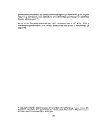 29
planificar el cumplimiento de los requerimientos legales y/o normativos, para asignar
recursos y actividades, para estructurar procedimientos que incluyan los controles
ligados a los riesgos” 40.
Dicha norma fue publicada en el año 2007 y sustituida por la ISO 45001:2016 y
actualmente por la versión 2018, debido a esto no se hizo uso de la metodología ya
expuesta.
40 ESCUELA EUROPEA DE EXCELENCIA. OHSAS 18001. Matriz IPER [blog]. Nuevas Normas ISO.
España. 04, Diciembre, 2014. [Consultado: 05, Febrero, 2020]. Disponible en: https://www.nueva-
iso-45001.com/2014/12/ohsas-18001-matriz-iper/
 