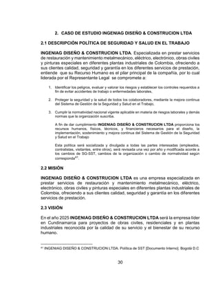 30
2. CASO DE ESTUDIO INGENIAG DISEÑO & CONSTRUCION LTDA
2.1 DESCRIPCIÓN POLÍTICA DE SEGURIDAD Y SALUD EN EL TRABAJO
INGENIAG DISEÑO & CONSTRUCION LTDA. Especializada en prestar servicios
de restauración y mantenimiento metalmecánico, eléctrico, electrónico, obras civiles
y pinturas especiales en diferentes plantas industriales de Colombia, ofreciendo a
sus clientes calidad, seguridad y garantía en los diferentes servicios de prestación,
entiende que su Recurso Humano es el pilar principal de la compañía, por lo cual
liderada por el Representante Legal se compromete a:
1. Identificar los peligros, evaluar y valorar los riesgos y establecer los controles requeridos a
fin de evitar accidentes de trabajo o enfermedades laborales,
2. Proteger la seguridad y la salud de todos los colaboradores, mediante la mejora continua
del Sistema de Gestión de la Seguridad y Salud en el Trabajo,
3. Cumplir la normatividad nacional vigente aplicable en materia de riesgos laborales y demás
normas que la organización suscriba.
A fin de dar cumplimiento INGENIAG DISEÑO & CONSTRUCION LTDA proporciona los
recursos humanos, físicos, técnicos, y financieros necesarios para el diseño, la
implementación, sostenimiento y mejora continua del Sistema de Gestión de la Seguridad
y Salud en el Trabajo
Esta política será socializada y divulgada a todas las partes interesadas (empleados,
contratistas, visitantes, entre otros), será revisada una vez por año y modificada acorde a
los cambios de SG-SST, cambios de la organización o cambio de normatividad según
corresponda41.
2.2 MISIÓN
INGENIAG DISEÑO & CONSTRUCION LTDA es una empresa especializada en
prestar servicios de restauración y mantenimiento metalmecánico, eléctrico,
electrónico, obras civiles y pinturas especiales en diferentes plantas industriales de
Colombia, ofreciendo a sus clientes calidad, seguridad y garantía en los diferentes
servicios de prestación.
2.3 VISIÓN
En el año 2025 INGENIAG DISEÑO & CONSTRUCION LTDA será la empresa líder
en Cundinamarca para proyectos de obras civiles, residenciales y en plantas
industriales reconocida por la calidad de su servicio y el bienestar de su recurso
humano.
41 INGENIAG DISEÑO & CONSTRUCION LTDA. Política de SST [Documento Interno]. Bogotá D.C
 