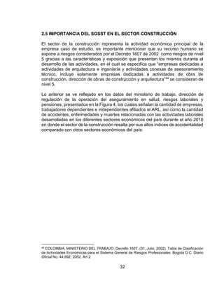 32
2.5 IMPORTANCIA DEL SGSST EN EL SECTOR CONSTRUCCIÓN
El sector de la construcción representa la actividad económica principal de la
empresa caso de estudio, es importante mencionar que su recurso humano se
expone a riesgos considerados por el Decreto 1607 de 2002 como riesgos de nivel
5 gracias a las características y exposición que presentan los mismos durante el
desarrollo de las actividades, en el cual se especifica que “empresas dedicadas a
actividades de arquitectura e ingeniería y actividades conexas de asesoramiento
técnico, incluye solamente empresas dedicadas a actividades de obra de
construcción, dirección de obras de construcción y arquitectura”44 se consideran de
nivel 5.
Lo anterior se ve reflejado en los datos del ministerio de trabajo, dirección de
regulación de la operación del aseguramiento en salud, riesgos laborales y
pensiones, presentados en la Figura 4, los cuales señalan la cantidad de empresas,
trabajadores dependientes e independientes afiliados al ARL, así como la cantidad
de accidentes, enfermedades y muertes relacionadas con las actividades laborales
desarrolladas en los diferentes sectores económicos del país durante el año 2018
en donde el sector de la construcción resalta por sus altos índices de accidentalidad
comparado con otros sectores económicos del país:
44 COLOMBIA. MINISTERIO DEL TRABAJO. Decreto 1607. (31, Julio, 2002). Tabla de Clasificación
de Actividades Económicas para el Sistema General de Riesgos Profesionales. Bogotá D.C. Diario
Oficial No. 44.892, 2002. Art 2
 