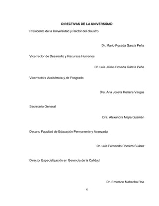 4
DIRECTIVAS DE LA UNIVERSIDAD
Presidente de la Universidad y Rector del claustro
Dr. Mario Posada García Peña
Vicerrector de Desarrollo y Recursos Humanos
Dr. Luis Jaime Posada García Peña
Vicerrectora Académica y de Posgrado
Dra. Ana Josefa Herrera Vargas
Secretario General
Dra. Alexandra Mejía Guzmán
Decano Facultad de Educación Permanente y Avanzada
Dr. Luis Fernando Romero Suárez
Director Especialización en Gerencia de la Calidad
Dr. Emerson Mahecha Roa
 