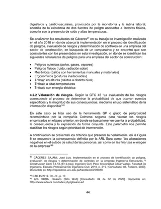44
digestivos y cardiovasculares, provocada por la monotonía y la rutina laboral,
además de la existencia de dos fuentes de peligro asociadas a factores físicos,
como lo son la presencia de ruido y altas temperaturas.
Se analizaron los resultados de Cáceres47 en su trabajo de investigación realizado
en el año 2018 en donde abarca la implementación en el proceso de identificación
de peligros, evaluación de riesgos y determinación de controles en una empresa del
sector de construcción, en búsqueda de un comparativo y se encontró que son
consistentes con los presentados en esta investigación, en dónde se identifican las
siguientes naturalezas de peligros para una empresa del sector de construcción:
 Peligros químicos (polvo, gases, vapores)
 Peligros físicos (ruido, radiación solar)
 Mecánicos (daños con herramientas manuales y materiales)
 Ergonómicos (posturas inadecuadas)
 Trabajo en alturas (caídas a distinto nivel)
 Trabajo a altas temperaturas
 Trabajo con energía eléctrica
4.2.2 Valoración de riesgos. Según la GTC 45 “La evaluación de los riesgos
corresponde al proceso de determinar la probabilidad de que ocurran eventos
específicos y la magnitud de sus consecuencias, mediante el uso sistemático de la
información disponible”48
En este caso se hizo uso de la herramienta GP o grado de peligrosidad
recomendado por la compañía Colmena seguros para valorar los riesgos
encontrados en el paso anterior, en donde se busca tener en cuenta la probabilidad,
la consecuencia y la exposición de forma conjunta. Este parámetro nos permite
clasificar los riesgos según prioridad de intervención.
A continuación se presentan los criterios que presenta la herramienta, en la Figura
8 se encuentra la consecuencia definida por la ARL Sura como “las alteraciones
negativas en el estado de salud de las personas, así como en las finanzas e imagen
de la empresa”49
47 CÁCERES SAJAMI, José Luis. Implementación en el proceso de identificación de peligros,
evaluación de riesgos y determinación de controles en la empresa Ingeniería Estructuras Y
Construcción Cami E.I.R.L [En Linea]. Ingeniero Civil. Perú: Universidad César Vallejo. Facultad De
Ingeniería. Escuela Profesional De Ingeniería Civil. 2018. p. 219. [Consultado: 05, Febrero, 2020].
Disponible en: http://repositorio.ucv.edu.pe/handle/UCV/26659
48 GTC 45:2012. Op. cit., p. 10
49 ARL SURA. Glosario [Sitio Web] [Consultado: 04 de 02 de 2020]. Disponible en:
https://www.arlsura.com/index.php/glosario-arl
 