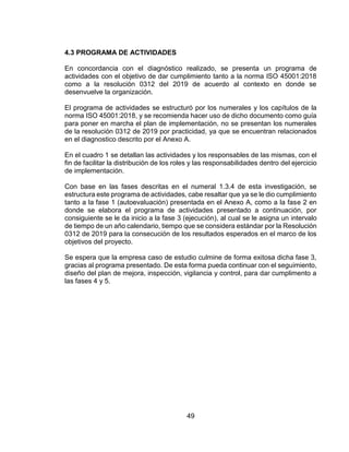 49
4.3 PROGRAMA DE ACTIVIDADES
En concordancia con el diagnóstico realizado, se presenta un programa de
actividades con el objetivo de dar cumplimiento tanto a la norma ISO 45001:2018
como a la resolución 0312 del 2019 de acuerdo al contexto en donde se
desenvuelve la organización.
El programa de actividades se estructuró por los numerales y los capítulos de la
norma ISO 45001:2018, y se recomienda hacer uso de dicho documento como guía
para poner en marcha el plan de implementación, no se presentan los numerales
de la resolución 0312 de 2019 por practicidad, ya que se encuentran relacionados
en el diagnostico descrito por el Anexo A.
En el cuadro 1 se detallan las actividades y los responsables de las mismas, con el
fin de facilitar la distribución de los roles y las responsabilidades dentro del ejercicio
de implementación.
Con base en las fases descritas en el numeral 1.3.4 de esta investigación, se
estructura este programa de actividades, cabe resaltar que ya se le dio cumplimiento
tanto a la fase 1 (autoevaluación) presentada en el Anexo A, como a la fase 2 en
donde se elabora el programa de actividades presentado a continuación, por
consiguiente se le da inicio a la fase 3 (ejecución), al cual se le asigna un intervalo
de tiempo de un año calendario, tiempo que se considera estándar por la Resolución
0312 de 2019 para la consecución de los resultados esperados en el marco de los
objetivos del proyecto.
Se espera que la empresa caso de estudio culmine de forma exitosa dicha fase 3,
gracias al programa presentado. De esta forma pueda continuar con el seguimiento,
diseño del plan de mejora, inspección, vigilancia y control, para dar cumplimento a
las fases 4 y 5.
 