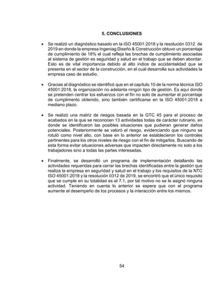 54
5. CONCLUSIONES
 Se realizó un diagnóstico basado en la ISO 45001:2018 y la resolución 0312 de
2019 en donde la empresa Ingeniag Diseño & Construcción obtuvo un porcentaje
de cumplimiento de 18% el cual refleja las brechas de cumplimiento asociadas
al sistema de gestión es seguridad y salud en el trabajo que se deben abordar.
Esto es de vital importancia debido al alto índice de accidentalidad que se
presenta en el sector de la construcción, en el cual desarrolla sus actividades la
empresa caso de estudio.
 Gracias al diagnóstico se identificó que en el capítulo 10 de la norma técnica ISO
45001:2018, la organización no adelanta ningún tipo de gestión. Es aquí donde
se pretenden centrar los esfuerzos con el fin no solo de aumentar el porcentaje
de cumplimento obtenido, sino también certificarse en la ISO 45001:2018 a
mediano plazo.
 Se realizó una matriz de riesgos basada en la GTC 45 para el proceso de
acabados en la que se reconocen 13 actividades todas de carácter rutinario, en
donde se identificaron las posibles situaciones que pudieran generar daños
potenciales. Posteriormente se valoró el riesgo, evidenciando que ninguno se
rotuló como nivel alto, con base en lo anterior se establecieron los controles
pertinentes para los otros niveles de riesgo con el fin de mitigarlos. Buscando de
esta forma evitar situaciones adversas que impacten directamente no solo a los
trabajadores sino a todas las partes interesadas.
 Finalmente, se desarrolló un programa de implementación detallando las
actividades requeridas para cerrar las brechas identificadas entre la gestión que
realiza la empresa en seguridad y salud en el trabajo y los requisitos de la NTC
ISO 45001:2018 y la resolución 0312 de 2019, se encontró que el único requisito
que se cumple en su totalidad es el 7.1, por tal motivo no se le asignó ninguna
actividad. Teniendo en cuenta lo anterior se espera que con el programa
aumente el desempeño de los procesos y la interacción entre los mismos.
 