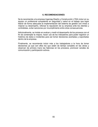 55
6. RECOMENDACIONES
Se le recomienda a la empresa Ingeniag Diseño y Construcción LTDA incluir en su
equipo un profesional competente en seguridad y salud en el trabajo que logre
liderar de forma adecuada la implementación del sistema de gestión con miras a
mejorar su desempeño, reforzar la reputación de su empresa ante los clientes y
contratistas, evitar sanciones por incumplimiento entre otras consecuencias.
Adicionalmente, se insiste en evaluar y medir el desempeño de los procesos con el
fin de contemplar la mejora, hacer uso de los indicadores para poder registrar un
histórico de datos e incidentes para así tomar decisiones acertadas y soportadas
dentro de la empresa.
Finalmente, se recomienda incluir más a los trabajadores a la hora de tomar
decisiones ya que son ellos los que están de tiempo completo en las obras y
observan de primera mano las falencias en los procesos, promover canales de
comunicación y participación activos.
 
