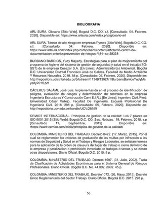 56
BIBLIOGRAFIA
ARL SURA. Glosario [Sitio Web]. Bogotá D.C. CO. s.f. [Consultado: 04. Febrero.
2020]. Disponible en: https://www.arlsura.com/index.php/glosario-arl
ARL SURA. Tareas de alto riesgo en empresas Pymes [Sitio Web]. Bogotá D.C. CO.
s.f. [Consultado: 04. Febrero. 2020]. Disponible en:
https://www.arlsura.com/index.php/component/content/article/66-centro-de-
documentacion-anterior/prevencion-de-riesgos-/484--sp-28338
BURBANO BARRIOS, Yudy Mayerly. Estrategias para el plan de mejoramiento del
programa de higiene del sistema de gestión de seguridad y salud en el trabajo (SG-
SST) de la empresa Cusezar S.A. [En Linea]. Administrador(a) Ambiental. Bogotá
D.C: Universidad Distrital Francisco José de Caldas. Facultad de Medio Ambiente
Y Recursos Naturales. 2018. 88 p. [Consultado: 05, Febrero, 2020]. Disponible en:
http://repository.udistrital.edu.co/bitstream/11349/13027/1/BurbanoBarriosYudyMa
yerly2018.pdf
CÁCERES SAJAMI, José Luis. Implementación en el proceso de identificación de
peligros, evaluación de riesgos y determinación de controles en la empresa
Ingeniería Estructuras Y Construcción Cami E.I.R.L [En Linea]. Ingeniero Civil. Perú:
Universidad César Vallejo. Facultad De Ingeniería. Escuela Profesional De
Ingeniería Civil. 2018. 298 p. [Consultado: 05, Febrero, 2020]. Disponible en:
http://repositorio.ucv.edu.pe/handle/UCV/26659
CEMIOT INTERNACIONAL. Principios de gestión de la calidad: Los 7 pilares en
ISO 9001:2015 [Sitio Web]. Bogotá D.C. CO. Sec. Noticias. 19, Febrero, 2015. s.p
[Consultado 11, Septiembre, 2019] Disponible en:
rhttps://www.cemiot.com/inicio/principios-de-gestion-de-la-calidad/
COLOMBIA. MINISTERIO DEL TRABAJO. Decreto 0472. (17, Marzo, 2015). Por el
cual se reglamentan los criterios de graduación de las multas por infracción a las
normas de Seguridad y Salud en el Trabajo y Riesgos Laborales, se señalan normas
para la aplicación de la orden de clausura del lugar de trabajo o cierre definitivo de
la empresa y paralización o prohibición inmediata de trabajos o tareas y se dictan
otras disposiciones. Diario Oficial. Bogotá D.C. 2015. 8 p.
COLOMBIA. MINISTERIO DEL TRABAJO. Decreto 1607. (31, Julio, 2002). Tabla
de Clasificación de Actividades Económicas para el Sistema General de Riesgos
Profesionales. Diario Oficial. Bogotá D.C. No. 44.892. 2002. 45 p.
COLOMBIA. MINISTERIO DEL TRABAJO. Decreto1072. (26, Mayo, 2015). Decreto
Único Reglamentario del Sector Trabajo. Diario Oficial. Bogotá D.C. 2015. 293 p.
 