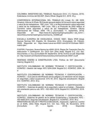 57
COLOMBIA. MINISTERIO DEL TRABAJO. Resolución 0312. (13, Febrero, 2019).
Estándares mínimos del SG-SST. Diario Oficial. Bogotá D.C. 2019. 35 p.
CONFERENCIA INTERNACIONAL DEL TRABAJO [En Línea]. En: (98: 2009:
Ginebra). Informe III (Parte 1B) Estudio general relativo al Convenio sobre seguridad
y salud de los trabajadores, 1981 (núm. 155), a la Recomendación sobre seguridad
y salud de los trabajadores, 1981 (núm. 164) y al Protocolo de 2002 relativo al
Convenio sobre seguridad y salud de los trabajadores. Ginebra: Oficina
Internacional del Trabajo, 2009. 176 p. [Consultado 11, septiembre, 2019].
Disponible en: https://www.ilo.org/wcmsp5/groups/public/---ed_norm/---
relconf/documents/meetingdocument/wcms_103489.pdf
ESCUELA EUROPEA DE EXCELENCIA. OHSAS 18001. Matriz IPER [blog].
Nuevas Normas ISO. España. 04, Diciembre, 2014. [Consultado: 05, Febrero,
2020]. Disponible en: https://www.nueva-iso-45001.com/2014/12/ohsas-18001-
matriz-iper/
FUSTER, Francisco. Nueva Norma Iso 45001:2018, Plazos De Transición Para Su
Adecuación Y Certificación. En: OCA Cert. [Sitio Web]. Bogotá D.C. CO. Sec.
Documentos. s.f. 8 p. [Consultado 09. Septiembre. 2019]. Archivo en pdf. Disponible
en: http://ocacert.com/backend/resources/documentos/articulo-54001-2.pdf
INGENIAG DISEÑO & CONSTRUCION LTDA. Política de SST [Documento
Interno]. Bogotá D.C
INSTITUTO COLOMBIANO DE NORMAS TÉCNICAS Y CERTIFICACIÓN. -
ICONTEC -.Gestión del riesgo. NTC 5254:2004. Bogotá D.C: ICONTEC. 2004. 39
p.
INSTITUTO COLOMBIANO DE NORMAS TÉCNICAS Y CERTIFICACIÓN. –
ICONTEC -. Guía para la identificación de los peligros y la valoración de los riesgos
en seguridad y salud ocupacional. GTC 45: 2012. Segunda actualización. Bogotá
D.C: ICONTEC. 2012. 32 p.
INSTITUTO COLOMBIANO DE NORMAS TÉCNICAS Y CERTIFICACIÓN. -
ICONTEC -. Sistemas de gestión de la seguridad y salud en el trabajo – Requisitos
con orientación para su uso. NTC - ISO 45001:2018. Bogotá D.C: ICONTEC. 2018.
49 p.
INSTITUTO COLOMBIANO DE NORMAS TÉCNICAS Y CERTIFICACIÓN. -
ICONTEC-. Sistemas de gestión de la calidad fundamentos y vocabulario. NTC -
ISO 9000:2015. Segunda actualización. Bogotá D.C: ICONTEC. 2015. 56 p.
MINISTERIO DE SALUD Y PROTECCIÓN SOCIAL. Inspección, vigilancia y control
en el SGRL. [Sitio Web]. Bogotá D.C. CO. Sec. FAQ. 30, Noviembre, 2016
[Consultado 07, Agosto, 2019] Disponible
 