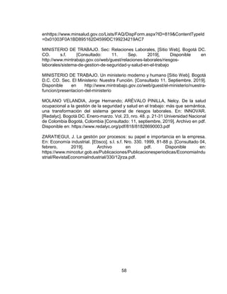 58
enhttps://www.minsalud.gov.co/Lists/FAQ/DispForm.aspx?ID=819&ContentTypeId
=0x01003F0A1BD895162D4599DC199234219AC7
MINISTERIO DE TRABAJO. Sec: Relaciones Laborales, [Sitio Web]. Bogotá DC.
CO. s.f. [Consultado: 11. Sep. 2019], Disponible en
http://www.mintrabajo.gov.co/web/guest/relaciones-laborales/riesgos-
laborales/sistema-de-gestion-de-seguridad-y-salud-en-el-trabajo
MINISTERIO DE TRABAJO. Un ministerio moderno y humano [Sitio Web]. Bogotá
D.C. CO. Sec. El Ministerio: Nuestra Función. [Consultado 11. Septiembre. 2019].
Disponible en http://www.mintrabajo.gov.co/web/guest/el-ministerio/nuestra-
funcion/presentacion-del-ministerio
MOLANO VELANDIA, Jorge Hernando; ARÉVALO PINILLA, Nelcy. De la salud
ocupacional a la gestión de la seguridad y salud en el trabajo: más que semántica,
una transformación del sistema general de riesgos laborales. En: INNOVAR.
[Redalyc]. Bogotá DC. Enero-marzo. Vol. 23, nro. 48. p. 21-31 Universidad Nacional
de Colombia Bogotá, Colombia [Consultado: 11, septiembre, 2019]. Archivo en pdf.
Disponible en: https://www.redalyc.org/pdf/818/81828690003.pdf
ZARATIEGUI, J. La gestión por procesos: su papel e importancia en la empresa.
En: Economía industrial. [Ebsco]. s.l. s.f. Nro. 330. 1999, 81-88 p. [Consultado 04,
febrero, 2019]. Archivo en pdf. Disponible en:
https://www.mincotur.gob.es/Publicaciones/Publicacionesperiodicas/EconomiaIndu
strial/RevistaEconomiaIndustrial/330/12jrza.pdf.
 