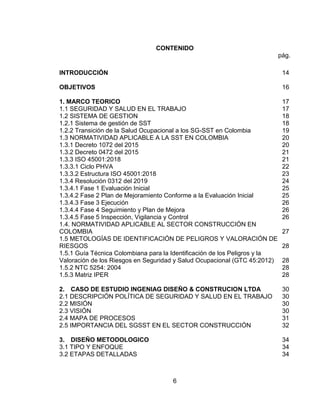 6
CONTENIDO
pág.
INTRODUCCIÓN.................................................................................................. 14
OBJETIVOS ......................................................................................................... 16
1. MARCO TEORICO ........................................................................................... 17
1.1 SEGURIDAD Y SALUD EN EL TRABAJO...................................................... 17
1.2 SISTEMA DE GESTION ................................................................................. 18
1.2.1 Sistema de gestión de SST.......................................................................... 18
1.2.2 Transición de la Salud Ocupacional a los SG-SST en Colombia................. 19
1.3 NORMATIVIDAD APLICABLE A LA SST EN COLOMBIA.............................. 20
1.3.1 Decreto 1072 del 2015................................................................................. 20
1.3.2 Decreto 0472 del 2015................................................................................. 21
1.3.3 ISO 45001:2018........................................................................................... 21
1.3.3.1 Ciclo PHVA ............................................................................................... 22
1.3.3.2 Estructura ISO 45001:2018....................................................................... 23
1.3.4 Resolución 0312 del 2019............................................................................ 24
1.3.4.1 Fase 1 Evaluación Inicial. ......................................................................... 25
1.3.4.2 Fase 2 Plan de Mejoramiento Conforme a la Evaluación Inicial. .............. 25
1.3.4.3 Fase 3 Ejecución ...................................................................................... 26
1.3.4.4 Fase 4 Seguimiento y Plan de Mejora. ..................................................... 26
1.3.4.5 Fase 5 Inspección, Vigilancia y Control .................................................... 26
1.4. NORMATIVIDAD APLICABLE AL SECTOR CONSTRUCCIÓN EN
COLOMBIA........................................................................................................... 27
1.5 METOLOGÍAS DE IDENTIFICACIÓN DE PELIGROS Y VALORACIÓN DE
RIESGOS ............................................................................................................. 28
1.5.1 Guía Técnica Colombiana para la Identificación de los Peligros y la
Valoración de los Riesgos en Seguridad y Salud Ocupacional (GTC 45:2012).... 28
1.5.2 NTC 5254: 2004........................................................................................... 28
1.5.3 Matriz IPER.................................................................................................. 28
2. CASO DE ESTUDIO INGENIAG DISEÑO & CONSTRUCION LTDA ........... 30
2.1 DESCRIPCIÓN POLÍTICA DE SEGURIDAD Y SALUD EN EL TRABAJO .... 30
2.2 MISIÓN ........................................................................................................... 30
2.3 VISIÓN............................................................................................................ 30
2.4 MAPA DE PROCESOS................................................................................... 31
2.5 IMPORTANCIA DEL SGSST EN EL SECTOR CONSTRUCCIÓN................. 32
3. DISEÑO METODOLOGICO........................................................................... 34
3.1 TIPO Y ENFOQUE ......................................................................................... 34
3.2 ETAPAS DETALLADAS.................................................................................. 34
 