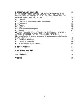7
4. RESULTADOS Y DISCUSIÓN......................................................................... 35
4.1 DIAGNOSTICO DEL ESTADO ACTUAL DE LA ORGANIZACIÓN
INGENIAG DISEÑO & CONSTRUCION LTDA CON RESPECTO A LOS
REQUISITOS DE LA ISO 45001:2018 ................................................................. 35
4.1.1 Contexto....................................................................................................... 35
4.1.2 Liderazgo y participación de los trabajadores.............................................. 36
4.1.3 Planificación................................................................................................. 37
4.1.4 Apoyo........................................................................................................... 38
4.1.5 Operación .................................................................................................... 39
4.1.6 Evaluación de Desempeño .......................................................................... 40
4.1.7 Mejora.......................................................................................................... 41
4.2 IDENTIFICACIÓN DE PELIGROS Y VALORACIÓN DE RIESGOS –
MATRIZ DE RIESGOS PARA EL PROCESO DE ACABADOS............................ 41
4.2.1 Identificación de peligros al proceso de acabados dentro de Ingeniag
Diseño & Construcción ......................................................................................... 42
4.2.2 Valoración de riesgos. ................................................................................. 44
4.2.3 Control de los riesgos .................................................................................. 48
4.3 PROGRAMA DE ACTIVIDADES .................................................................... 49
5. CONCLUSIONES............................................................................................. 54
6. RECOMENDACIONES..................................................................................... 55
BIBLIOGRAFIA.................................................................................................... 56
ANEXOS............................................................................................................... 59
 