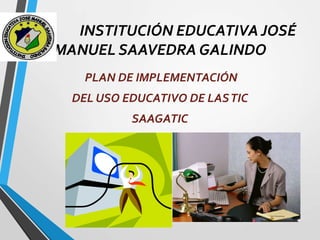 INSTITUCIÓN EDUCATIVA JOSÉ
MANUEL SAAVEDRA GALINDO
PLAN DE IMPLEMENTACIÓN
DEL USO EDUCATIVO DE LAS TIC
SAAGATIC

 
