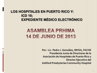 Por: Lic. Pedro J. González, MHSA, FACHE
Presidente Junta de Directores de la
Asociación de Hospitales de Puerto Rico y
Director Ejecutivo del
Ashford Presbyterian Community Hospital
LOS HOSPITALES EN PUERTO RICO Y:
ICD 10;
EXPEDIENTE MÉDICO ELECTRÓNICO
1
 