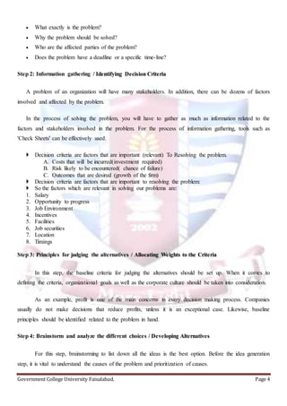 Government College University Faisalabad. Page 4
 What exactly is the problem?
 Why the problem should be solved?
 Who are the affected parties of the problem?
 Does the problem have a deadline or a specific time-line?
Step 2: Information gathering / Identifying Decision Criteria
A problem of an organization will have many stakeholders. In addition, there can be dozens of factors
involved and affected by the problem.
In the process of solving the problem, you will have to gather as much as information related to the
factors and stakeholders involved in the problem. For the process of information gathering, tools such as
'Check Sheets' can be effectively used.
 Decision criteria are factors that are important (relevant) To Resolving the problem.
A. Costs that will be incurred(investment required)
B. Risk likely to be encountered( chance of failure)
C. Outcomes that are desired (growth of the firm)
 Decision criteria are factors that are important to resolving the problem:
 So the factors which are relevant in solving our problems are:
1. Salary
2. Opportunity to progress
3. Job Environment
4. Incentives
5. Facilities
6. Job securities
7. Location
8. Timings
Step 3: Principles for judging the alternatives / Allocating Weights to the Criteria
In this step, the baseline criteria for judging the alternatives should be set up. When it comes to
defining the criteria, organizational goals as well as the corporate culture should be taken into consideration.
As an example, profit is one of the main concerns in every decision making process. Companies
usually do not make decisions that reduce profits, unless it is an exceptional case. Likewise, baseline
principles should be identified related to the problem in hand.
Step 4: Brainstorm and analyze the different choices / Developing Alternatives
For this step, brainstorming to list down all the ideas is the best option. Before the idea generation
step, it is vital to understand the causes of the problem and prioritization of causes.
 