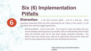 Distraction: is the final common pitfall – and it’s a bad one. Many
executives (especially CEOs) are often distracted by the “flavor of the month”, or the
last article they read that suggests good ideas.
Recommendation: stick to your plan. Try to push as many new ideas into your
annual strategic planning process as possible, with an understanding that the best
ideas will certainly come out on top, given steady, persistent execution. This
doesn’t mean you should never snap up an opportunity that presents itself, but
don’t let those opportunities take over your well-planned intentions.
https://www.cssp.com/implementation-
pitfalls/
Six (6) Implementation
Pitfalls
 