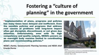“Implementation of plans, programs and policies
has many times been delayed and inefficient. Even
the sensible policies and programs that address
root causes of problems with long-term impact
often get disrupted, discontinued, or not given due
attention. Unfortunately, even with its high
competency and quality outputs, NEDA’s powers as
an oversight body remains limited to coordinating
plans and recommending policies.”
NEDA’s charter, Socioeconomic Planning Secretary and NEDA chief
Ernesto Pernia Source:
https://www.philstar.com/business/2018/08/30/1846945/neda-
seeks-greater-powers-development-planning
Accessed: May 3, 2021
Fostering a “culture of
planning” in the government
 
