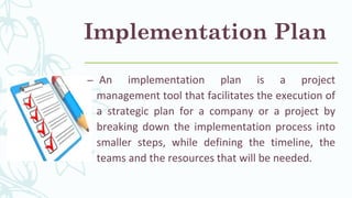 Implementation Plan
– An implementation plan is a project
management tool that facilitates the execution of
a strategic plan for a company or a project by
breaking down the implementation process into
smaller steps, while defining the timeline, the
teams and the resources that will be needed.
 