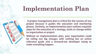 Implementation Plan
– A project management plan is critical for the success of any
project because it guides the execution and monitoring
phases. Similarly, an implementation plan outlines requisite
steps for the execution of a strategy, tactic or change within
an organization or project.
– Without an implementation plan, your organization could
be rolling out big changes with nothing but an online
reference guide and a stressed-out developer trying to
make everything happen.
 