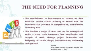 THE NEED FOR PLANNING
– The establishment or improvement of systems for data
collection require careful planning to ensure that the
implementation proceeds in comprehensive, cost-effective
and timely ways.
– This involves a range of tasks that can be encompassed
within a project cycle framework from identification and
analysis of needs, through project formulation and
budgeting, to system design, implementation, monitoring
and appraisal.
Source:
http://www.fao.org/3/x2465e/x2465e0b.htm
Accessed April 27, 2021
 