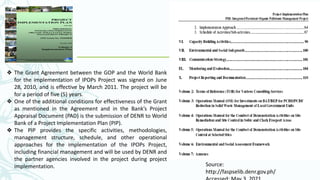 Source:
http://faspselib.denr.gov.ph/
❖ The Grant Agreement between the GOP and the World Bank
for the implementation of IPOPs Project was signed on June
28, 2010, and is effective by March 2011. The project will be
for a period of five (5) years.
❖ One of the additional conditions for effectiveness of the Grant
as mentioned in the Agreement and in the Bank’s Project
Appraisal Document (PAD) is the submission of DENR to World
Bank of a Project Implementation Plan (PIP).
❖ The PIP provides the specific activities, methodologies,
management structure, schedule, and other operational
approaches for the implementation of the IPOPs Project,
including financial management and will be used by DENR and
the partner agencies involved in the project during project
implementation.
 