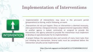 Implementation of Interventions
– Implementation of interventions may occur in the pre-event period
(preparedness) or during, and/or following, an event.
– Interventions do not just happen. Once an intervention is deemed necessary,
and a governmental, intergovernmental, nongovernmental organization (NGO),
or another agency is tasked, contracted, or assigned to provide the
intervention, the agency selected to provide the intervention must implement
or develop an operational plan for its implementation.
– A project follows the operational plan and consists of many more tasks than
just initiating the intervention. Several tasks must be completed before the
intervention actually can be implemented
https://journals.sagepub.com/doi/pdf/10.1177/140349481351512
1
 