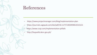 References
– https://www.projectmanager.com/blog/implementation-plan
– https://journals.sagepub.com/doi/pdf/10.1177/1403494813515121
– https://www.cssp.com/implementation-pitfalls
– http://faspselib.denr.gov.ph/
 