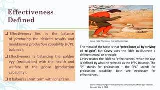 Effectiveness
Defined
❑ Effectiveness lies in the balance
of producing the desired results and
maintaining production capability (P/PC
balance).
❑ Effectiveness is balancing the golden
egg (production) with the health and
welfare of the goose (production
capability).
❑ It balances short term with long term.
The moral of the fable is that ‘greed loses all by striving
all to gain’, but Covey uses the fable to illustrate a
different moral or principle.
Covey relates the fable to ‘effectiveness’ which he says
is defined by what he refers to as the P/PC Balance. The
“P” stands for production – the “PC” stands for
production capability. Both are necessary for
effectiveness.
Source: https://livingthehabits.wordpress.com/2016/03/08/the-ppc-balance/,
Accessed May 5, 2021
Aesop Fable: The Gooses that laid Golden Eggs
 