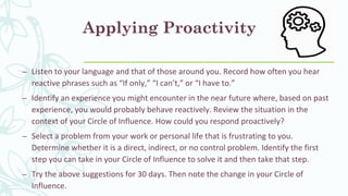 Applying Proactivity
– Listen to your language and that of those around you. Record how often you hear
reactive phrases such as “If only,” “I can’t,” or “I have to.”
– Identify an experience you might encounter in the near future where, based on past
experience, you would probably behave reactively. Review the situation in the
context of your Circle of Influence. How could you respond proactively?
– Select a problem from your work or personal life that is frustrating to you.
Determine whether it is a direct, indirect, or no control problem. Identify the first
step you can take in your Circle of Influence to solve it and then take that step.
– Try the above suggestions for 30 days. Then note the change in your Circle of
Influence.
 