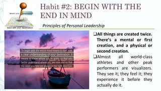 Habit #2: BEGIN WITH THE
END IN MIND
Principles of Personal Leadership
❑All things are created twice.
There’s a mental or first
creation, and a physical or
second creation.
❑Almost all world-class
athletes and other peak
performers are visualizers.
They see it; they feel it; they
experience it before they
actually do it.
 
